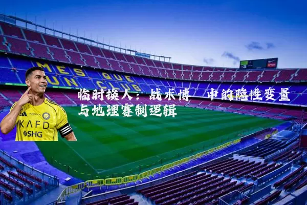 临时换人:战术博弈中的隐性变量与地理赛制逻辑